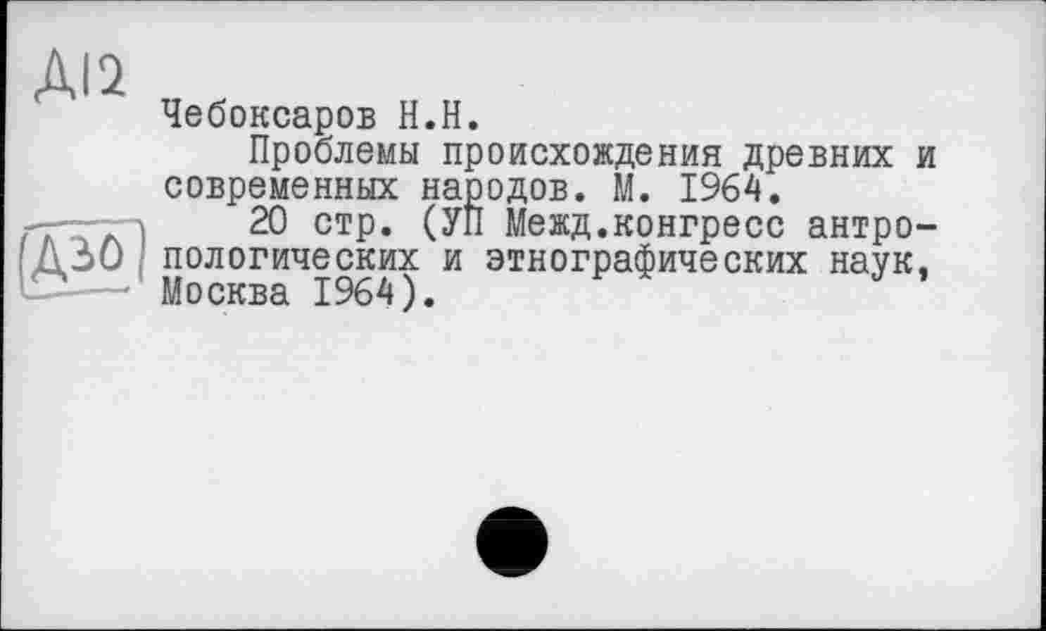 ﻿ДІ2
(Аьо
Чебоксаров Н.Н.
Проблемы происхождения древних и современных народов. М. 1964.
20 стр. (УП Межд.конгресс антропологических и этнографических наук, Москва 1964).